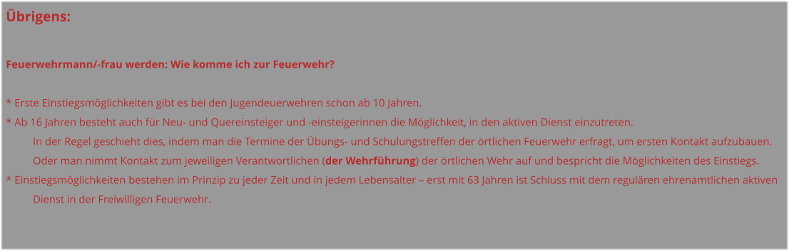 Übrigens:  Feuerwehrmann/-frau werden: Wie komme ich zur Feuerwehr?  * Erste Einstiegsmöglichkeiten gibt es bei den Jugendeuerwehren schon ab 10 Jahren. * Ab 16 Jahren besteht auch für Neu- und Quereinsteiger und -einsteigerinnen die Möglichkeit, in den aktiven Dienst einzutreten.  In der Regel geschieht dies, indem man die Termine der Übungs- und Schulungstreffen der örtlichen Feuerwehr erfragt, um ersten Kontakt aufzubauen.  Oder man nimmt Kontakt zum jeweiligen Verantwortlichen (der Wehrführung) der örtlichen Wehr auf und bespricht die Möglichkeiten des Einstiegs. * Einstiegsmöglichkeiten bestehen im Prinzip zu jeder Zeit und in jedem Lebensalter – erst mit 63 Jahren ist Schluss mit dem regulären ehrenamtlichen aktiven     Dienst in der Freiwilligen Feuerwehr.